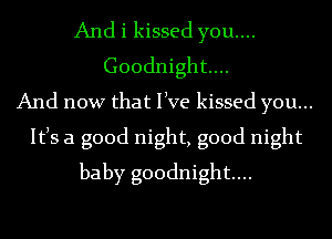 And i kissed you....
Goodnight...
And now that live kissed you...
Itls a good night, good night
baby goodnight...