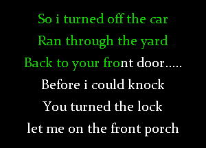 So i turned off the car
Ran through the yard
Back to your front door .....
Before i could knock
You turned the lock

let me on the front porch