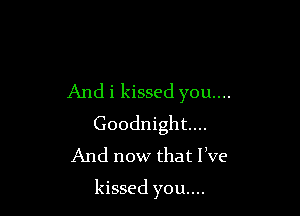 And i kissed you...
Goodnight...
And now that live

kissed you....