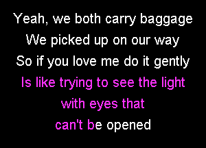 Yeah, we both carry baggage
We picked up on our way
So if you love me do it gently
Is like trying to see the light
with eyes that
can't be opened