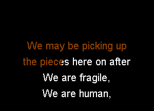 We may be picking up

the pieces here on after
We are fragile,
We are human,