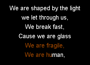 We are shaped by the light
we let through us,
We break fast,

Cause we are glass
We are fragile,
We are human,