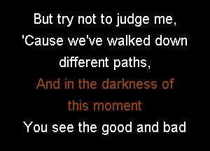 But try not to judge me,
'Cause we've walked down
different paths,

And in the darkness of
this moment

You see the good and bad I