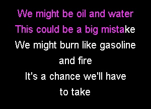 We might be oil and water
This could be a big mistake
We might burn like gasoline
and fire
It's a chance we'll have
to take