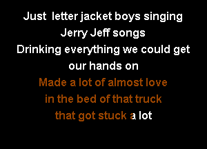 Just letterjacket boys singing
Jerry Jeff songs
Drinking everything we could get
our hands on
Made a lot of almost love
in the bed of that truck
that got stuck a lot