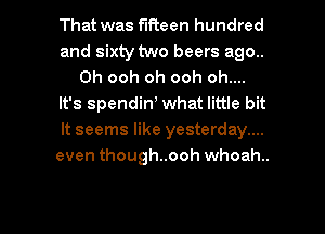 That was fifteen hundred
and sixty two beers ago..
Oh ooh oh ooh oh....
It's spendin) what little bit
It seems like yesterday....
even though..ooh whoah..

g