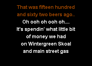That was fifteen hundred
and sixty two beers ago..
Oh ooh oh ooh oh....
It's spendin) what little bit
of money we had
on Wintergreen Skoal

and main street gas I