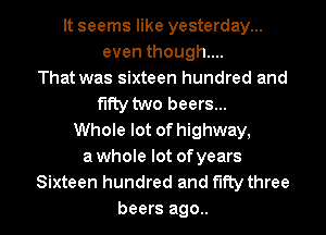 It seems like yesterday...
even though...
That was sixteen hundred and
fifty two beers...
Whole lot of highway,
awhole lot ofyears
Sixteen hundred and fifty three

beers ago.. I