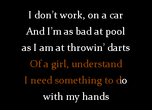 I donlt work, on a car
And Ilm as bad at pool
as I am at throwin) darts
Ofa girl, understand
I need something to do

with my hands