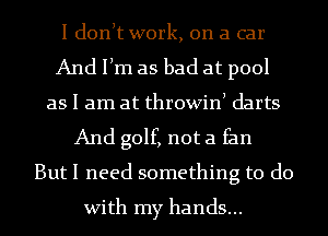 I donlt work, on a car
And Ilm as bad at pool
as I am at throwinl darts
And golf, not a fan
But I need something to do
With my hands...