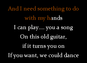 And I need something to do
With my hands
I can play.... you a song
On this old guitar,
ifit turns you on

Ifyou want, we could dance