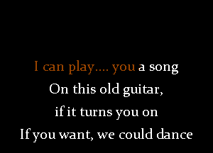 I can play.... you a song
On this old guitar,
ifit turns you on

Ifyou want, we could dance