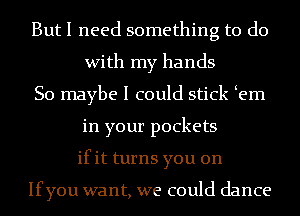 But I need something to do
With my hands
So maybe I could stick em
in your pockets
ifit turns you on

Ifyou want, we could dance