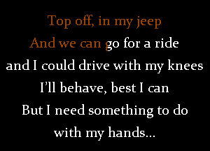 Top off, in my jeep
And we can go for a ride
and I could drive With my knees
Illl behave, best I can
But I need something to do
With my hands...