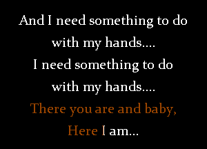 And I need something to do
With my hands....
I need something to do
With my hands....
There you are and baby,

Here I am...