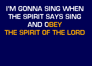 I'M GONNA SING WHEN
THE SPIRIT SAYS SING
AND OBEY
THE SPIRIT OF THE LORD