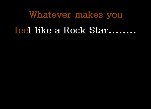 Whatever makes you

feel like a Rock Star ........
