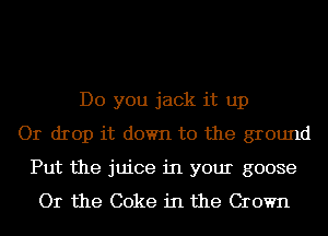 Do you jack it up
Or drop it down to the ground
Put the juice in your goose
Or the Coke in the Crown