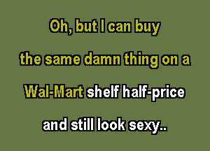 Oh, but I can buy

the same damn thing on a

Wal-Mart shelf half-price

and still look sexy..
