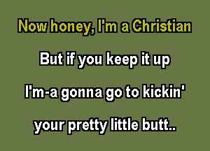 Now honey, I'm a Christian

But if you keep it up

I'm-a gonna go to kickin'

your pretty little butt.