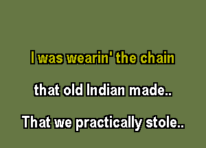 l was wearin' the chain

that old Indian made..

That we practically stole..