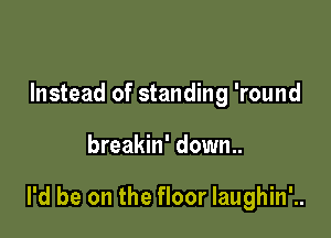 Instead of standing 'round

breakin' down..

I'd be on the floor Iaughin'..