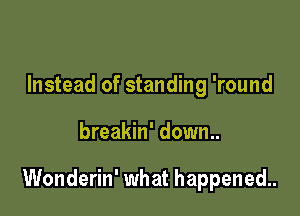 Instead of standing 'round

breakin' down..

Wonderin' what happened.
