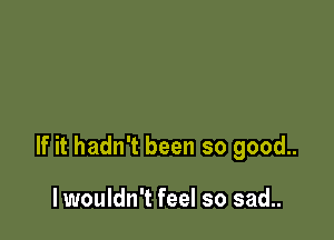 If it hadn't been so good..

lwouldn't feel so sad..