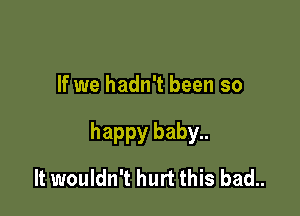 If we hadn't been so

happy baby..

It wouldn't hurt this bad..