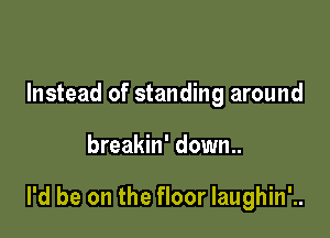 Instead of standing around

breakin' down..

I'd be on the floor Iaughin'..