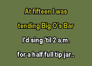 At fifteen l was
tending Big 0's Bar
I'd sing 'til 2 am.

for a half full tip jar..