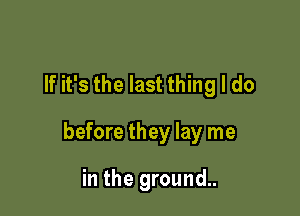 If it's the last thing I do

before they lay me

in the ground..