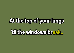At the top of your lungs

'til the windows break.