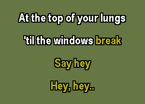 At the top of your lungs

'til the windows break
Say hey
Hey, hey..