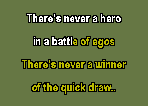 There's never a hero

in a battle of egos

There's never a winner

of the quick dram.