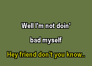 Well I'm not doin'

bad myself

Hey friend don't you know..