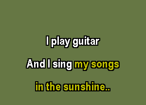 I play guitar

And I sing my songs

in the sunshine..