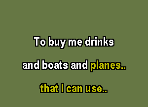 To buy me drinks

and boats and planes..

that I can use..