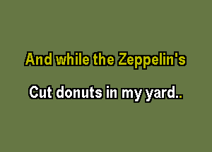And while the Zeppelin's

Cut donuts in my yard..
