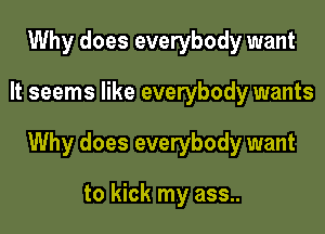 Why does everybody want

It seems like everybody wants

Why does everybody want

to kick my ass..