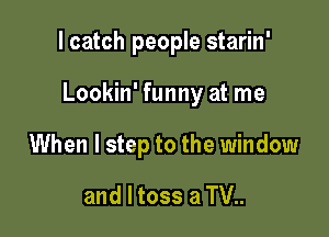 I catch people starin'

Lookin' funny at me

When I step to the window
and l toss a TV..
