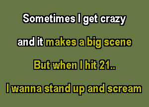 Sometimes I get crazy
and it makes a big scene

But when I hit 21..

lwanna stand up and scream