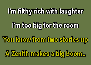 I'm filthy rich with laughter
I'm too big for the room
You know from two stories up

A Zenith makes a big boom..