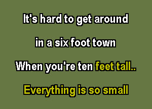 It's hard to get around
in a six foot town

When you're ten feet tall..

Everything is so small