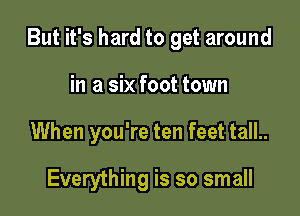 But it's hard to get around

in a six foot town
When you're ten feet tall..

Everything is so small