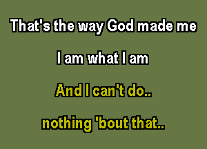 That's the way God made me
I am what I am

And I can't do..

nothing 'bout that..