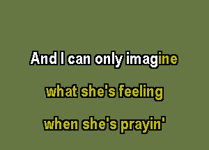 And I can only imagine

what she's feeling

when she's prayin'