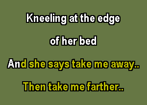 Kneeling at the edge
ofherbed

And she says take me away..

Then take me farther..