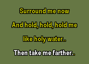 Surround me now

And hold, hold, hold me

like holy water..

Then take me farther..