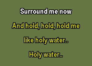 Surround me now

And hold, hold, hold me

like holy water..

Holy water..